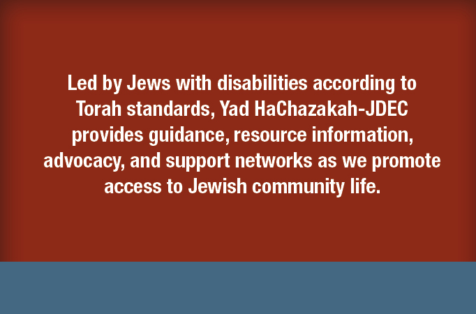 Led by Jews with disabilities according to Torah standandars, Yad HaChazakah-JDEC provides guidance, resource information, advocacy, and  support networks as we promote access to Jewish community life.